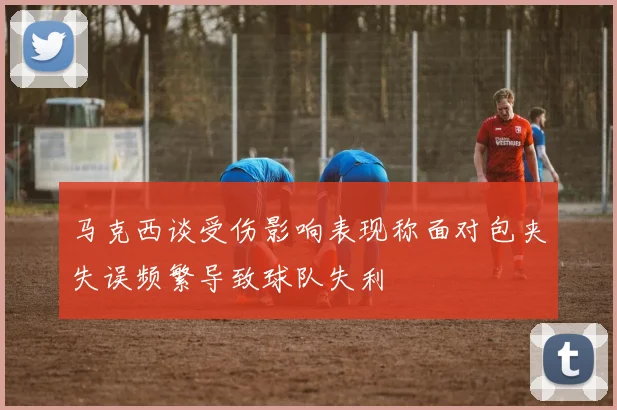 马克西谈受伤影响表现称面对包夹失误频繁导致球队失利