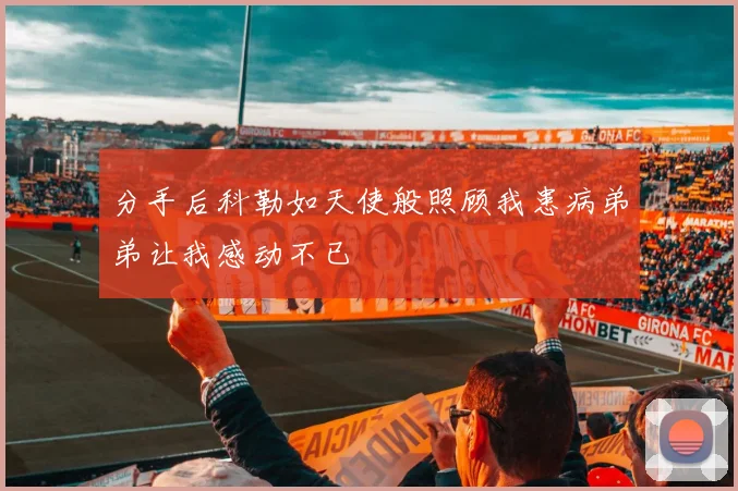 分手后科勒如天使般照顾我患病弟弟让我感动不已
