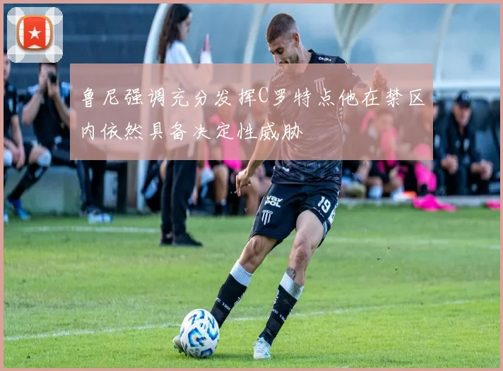 鲁尼强调充分发挥C罗特点他在禁区内依然具备决定性威胁