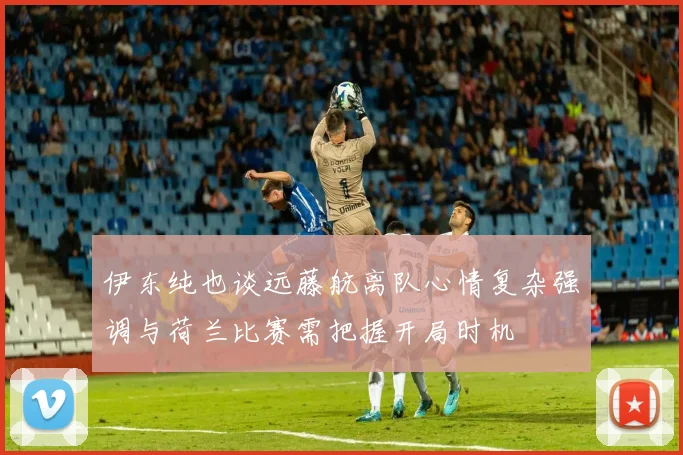 伊东纯也谈远藤航离队心情复杂强调与荷兰比赛需把握开局时机