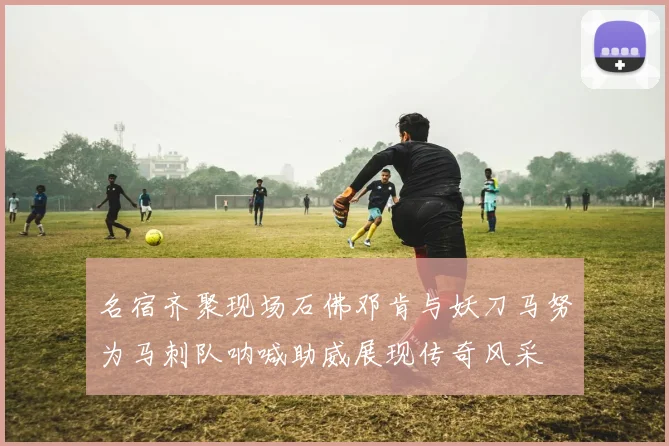 名宿齐聚现场石佛邓肯与妖刀马努为马刺队呐喊助威展现传奇风采