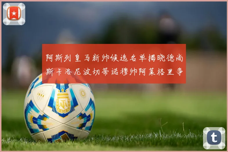 阿斯列皇马新帅候选名单揭晓德尚斯卡洛尼波切蒂诺穆帅阿莱格里争夺教鞭