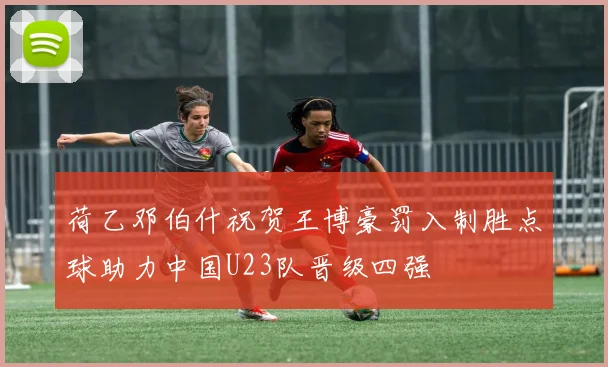 荷乙邓伯什祝贺王博豪罚入制胜点球助力中国U23队晋级四强