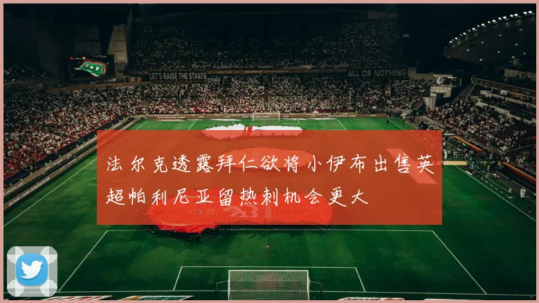 法尔克透露拜仁欲将小伊布出售英超帕利尼亚留热刺机会更大