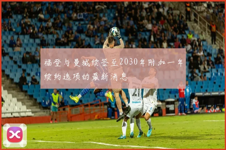 福登与曼城续签至2030年附加一年续约选项的最新消息