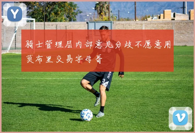骑士管理层内部意见分歧不愿意用莫布里交易字母哥
