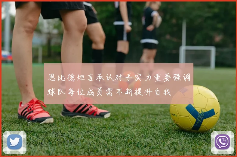 恩比德坦言承认对手实力重要强调球队每位成员需不断提升自我