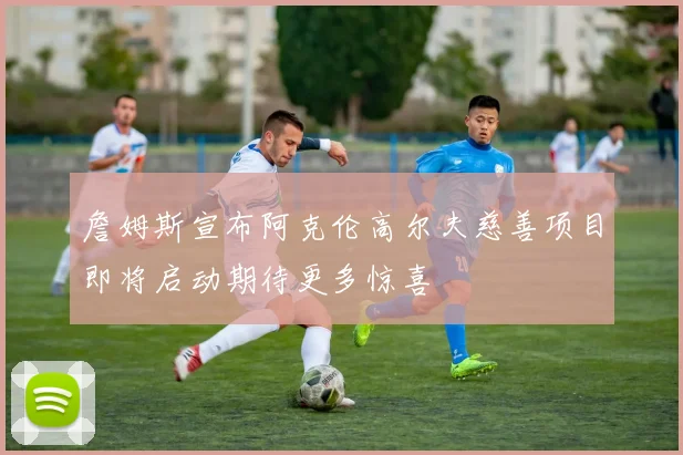 詹姆斯宣布阿克伦高尔夫慈善项目即将启动期待更多惊喜